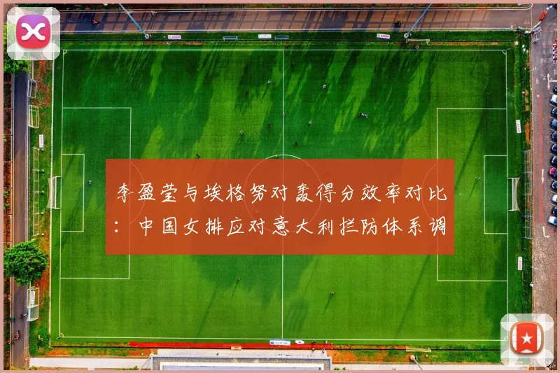 李盈莹与埃格努对轰得分效率对比：中国女排应对意大利拦防体系调整全面评估