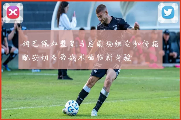 姆巴佩加盟皇马后前场组合如何搭配安切洛蒂战术面临新考验