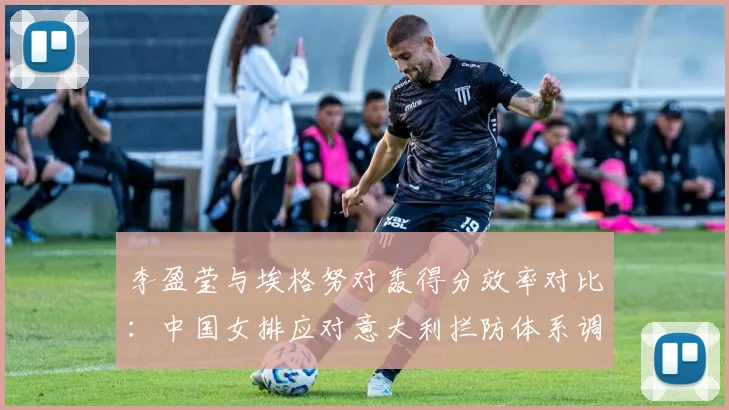 李盈莹与埃格努对轰得分效率对比：中国女排应对意大利拦防体系调整全面评估