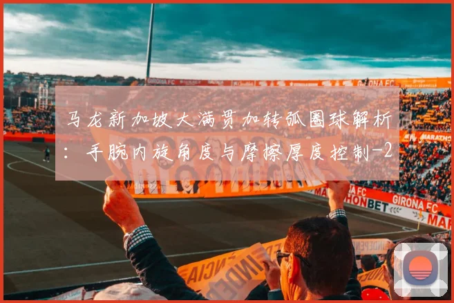 马龙新加坡大满贯加转弧圈球解析：手腕内旋角度与摩擦厚度控制
