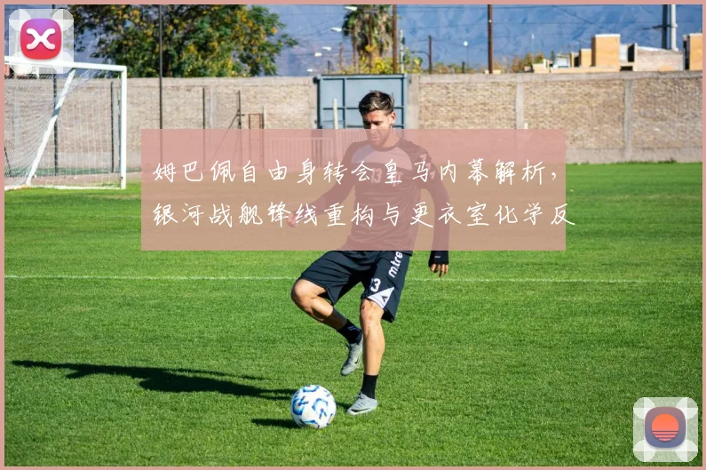 姆巴佩自由身转会皇马内幕解析，银河战舰锋线重构与更衣室化学反应评估