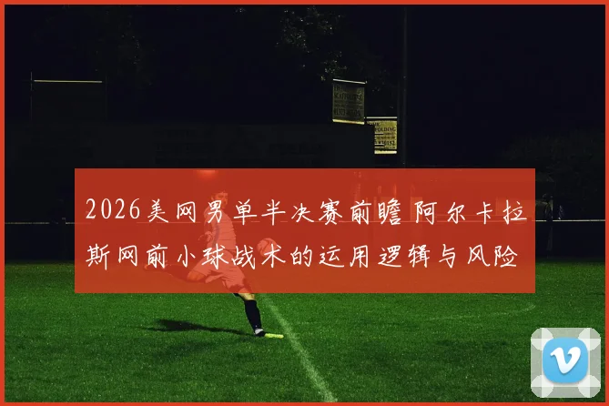 2026美网男单半决赛前瞻 阿尔卡拉斯网前小球战术的运用逻辑与风险