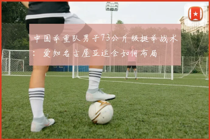 中国举重队男子73公斤级挺举战术：爱知名古屋亚运会如何布局