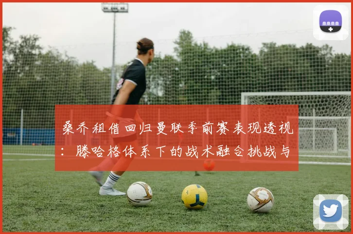 桑乔租借回归曼联季前赛表现透视：滕哈格体系下的战术融合挑战与可能